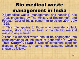 Bio medical waste
management in India
Biomedical waste (management and handling) rule
1998, prescribed by The Ministry of Environment and
Forests, Govt of India, came into force on 20th July
1998.
 This rule applies to those who generate, collect,
receive, store, dispose, treat or handle bio medical
waste in any manner.
Thus bio medical waste should be segregated into
containers/bags at the point of generation of waste.
Thus Colour Coding & type of containers used for
disposal of waste is came into existence which is
shown as follows.
26
 