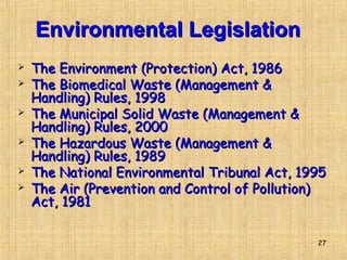 27
Environmental LegislationEnvironmental Legislation
 The Environment (Protection) Act, 1986The Environment (Protection) Act, 1986
 The Biomedical Waste (Management &The Biomedical Waste (Management &
Handling) Rules, 1998Handling) Rules, 1998
 The Municipal Solid Waste (Management &The Municipal Solid Waste (Management &
Handling) Rules, 2000Handling) Rules, 2000
 The Hazardous Waste (Management &The Hazardous Waste (Management &
Handling) Rules, 1989Handling) Rules, 1989
 The National Environmental Tribunal Act, 1995The National Environmental Tribunal Act, 1995
 The Air (Prevention and Control of Pollution)The Air (Prevention and Control of Pollution)
Act, 1981Act, 1981
 