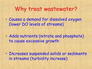 Why treat wastewater?
• Causes a demand for dissolved oxygen
(lower DO levels of streams)
• Adds nutrients (nitrate and phosphate)
to cause excessive growth
• Increases suspended solids or sediments
in streams (turbidity increase)
 