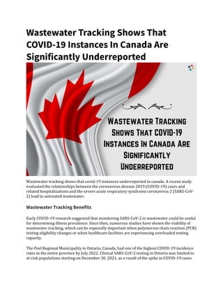 Wastewater Tracking Shows That
COVID-19 Instances In Canada Are
Significantly Underreported
Wastewater tracking shows that covid-19 instances underreported in canada. A recent study
evaluated the relationships between the coronavirus disease 2019 (COVID-19) cases and
related hospitalizations and the severe acute respiratory syndrome coronavirus 2 (SARS-CoV-
2) load in untreated wastewater.
Wastewater Tracking Benefits
Early COVID-19 research suggested that monitoring SARS-CoV-2 in wastewater could be useful
for determining illness prevalence. Since then, numerous studies have shown the viability of
wastewater tracking, which can be especially important when polymerase chain reaction (PCR)
testing eligibility changes or when healthcare facilities are experiencing overloaded testing
capacity.
The Peel Regional Municipality in Ontario, Canada, had one of the highest COVID-19 incidence
rates in the entire province by July 2022. Clinical SARS-CoV-2 testing in Ontario was limited to
at-risk populations starting on December 30, 2021, as a result of the spike in COVID-19 cases
 