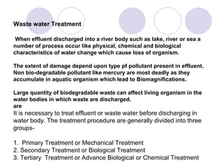 Waste water Treatment
When effluent discharged into a river body such as lake, river or sea a
number of process occur like physical, chemical and biological
characteristics of water change which cause loss of organism.
The extent of damage depend upon type pf pollutant present in effluent.
Non bio-degradable pollutant like mercury are most deadly as they
accumulate in aquatic organism which lead to Biomagnifications.
Large quantity of biodegradable waste can affect living organism in the
water bodies in which waste are discharged.
are
It is necessary to treat effluent or waste water before discharging in
water body. The treatment procedure are generally divided into three
groups-
1. Primary Treatment or Mechanical Treatment
2. Secondary Treatment or Biological Treatment
3. Tertiary Treatment or Advance Biological or Chemical Treatment
 