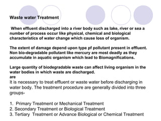 Waste water Treatment

 When effluent discharged into a river body such as lake, river or sea a
number of process occur like physical, chemical and biological
characteristics of water change which cause loss of organism.

The extent of damage depend upon type pf pollutant present in effluent.
Non bio-degradable pollutant like mercury are most deadly as they
accumulate in aquatic organism which lead to Biomagnifications.

Large quantity of biodegradable waste can affect living organism in the
water bodies in which waste are discharged.
are
It is necessary to treat effluent or waste water before discharging in
water body. The treatment procedure are generally divided into three
groups-

1. Primary Treatment or Mechanical Treatment
2. Secondary Treatment or Biological Treatment
3. Tertiary Treatment or Advance Biological or Chemical Treatment
 