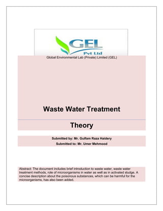 Global Environmental Lab (Private) Limited (GEL)
Waste Water Treatment
Theory
Submitted by: Mr. Gulfam Raza Haidery
Submitted to: Mr. Umer Mehmood
Abstract: The document includes brief introduction to waste water, waste water
treatment methods, role of microorganisms in water as well as in activated sludge. A
concise description about the poisonous substances, which can be harmful for the
microorganisms, has also been added.
 