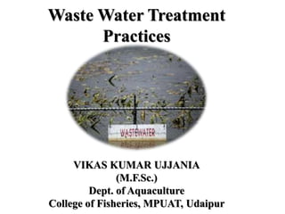 Waste Water Treatment
Practices
VIKAS KUMAR UJJANIA
(M.F.Sc.)
Dept. of Aquaculture
College of Fisheries, MPUAT, Udaipur
 