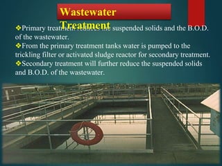 ❖Primary treatment reduces the suspended solids and the B.O.D.
of the wastewater.
❖From the primary treatment tanks water is pumped to the
trickling filter or activated sludge reactor for secondary treatment.
❖Secondary treatment will further reduce the suspended solids
and B.O.D. of the wastewater.
Wastewater
Treatment
 
