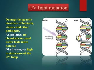 UV light radiation
Damage the genetic
structure of bacteria,
viruses and other
pathogens.
Advantages: no
chemicals are used
water taste more
natural
Disadvantages: high
maintenance of the
UV-lamp
 