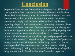 Disposal of wastewaters from an industrial plant is a difficult and
costly problem. Most petroleum refineries, chemical and Nuclear
plants ,Dairy and Tannery plants have onsite facilities to treat their
wastewaters so that the pollutant concentrations in the treated
wastewater comply with the local and/or national regulations
regarding disposal of wastewaters into community treatment plants
or into rivers, lakes or oceans. Constructed wetlands are being used
in an increasing number of cases as they provided high quality and
productive on-site treatment. Other Industrial processes that
produce a lot of waste-waters such as paper and pulp production has
created environmental concern leading to development of processes
to recycle water use within plants before they have to be cleaned
and disposed of. Treated wastewater can be reused as drinking
water, in industry (cooling towers), in artificial recharge of aquifers,
in agriculture and in the rehabilitation of natural ecosystems.
Conclusion
 