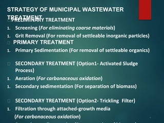 4
STRATEGY OF MUNICIPAL WASTEWATER
TREATMENT
⮚PRELIMINARY TREATMENT
1. Screening (For eliminating coarse materials)
1. Grit Removal (For removal of settleable inorganic particles)
⮚ PRIMARY TREATMENT
1. Primary Sedimentation (For removal of settleable organics)
⮚ SECONDARY TREATMENT (Option1- Activated Sludge
Process)
1. Aeration (For carbonaceous oxidation)
1. Secondary sedimentation (For separation of biomass)
⮚ SECONDARY TREATMENT (Option2- Trickling Filter)
1. Filtration through attached-growth media
(For carbonaceous oxidation)
 