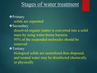 Stages of water treatment
❖Primary
solids are separated
❖Secondary
dissolved organic matter is converted into a solid
mass by using water-borne bacteria
95% of the suspended molecules should be
removed
❖Tertiary
biological solids are neutralized then disposed,
and treated water may be disinfected chemically
or physically
 