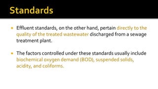 Effluent standards, on the other hand, pertain directly to the
quality of the treated wastewater discharged from a sewage
treatment plant.
 The factors controlled under these standards usually include
biochemical oxygen demand (BOD), suspended solids,
acidity, and coliforms.
 