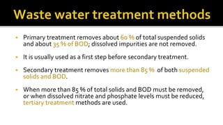 Primary treatment removes about 60 % of total suspended solids
and about 35 % of BOD; dissolved impurities are not removed.
 It is usually used as a first step before secondary treatment.
 Secondary treatment removes more than 85 % of both suspended
solids and BOD.
 When more than 85 % of total solids and BOD must be removed,
or when dissolved nitrate and phosphate levels must be reduced,
tertiary treatment methods are used.
 