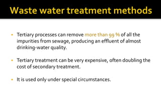  Tertiary processes can remove more than 99 % of all the
impurities from sewage, producing an effluent of almost
drinking-water quality.
 Tertiary treatment can be very expensive, often doubling the
cost of secondary treatment.
 It is used only under special circumstances.
 