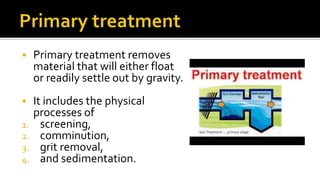  Primary treatment removes
material that will either float
or readily settle out by gravity.
 It includes the physical
processes of
1. screening,
2. comminution,
3. grit removal,
4. and sedimentation.
 
