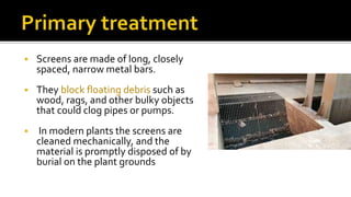  Screens are made of long, closely
spaced, narrow metal bars.
 They block floating debris such as
wood, rags, and other bulky objects
that could clog pipes or pumps.
 In modern plants the screens are
cleaned mechanically, and the
material is promptly disposed of by
burial on the plant grounds
 