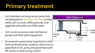  Grit chambers are long narrow tanks that
are designed to slow down the flow so that
solids such as sand, coffee grounds, and
eggshells will settle out of the water.
 Grit causes excessive wear and tear on
pumps and other plant equipment.
 Its removal is particularly important in cities
with combined sewer systems, which carry a
good deal of silt, sand, and gravel that wash
off streets or land during a storm.
 