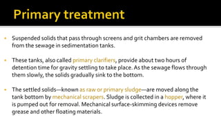  Suspended solids that pass through screens and grit chambers are removed
from the sewage in sedimentation tanks.
 These tanks, also called primary clarifiers, provide about two hours of
detention time for gravity settling to take place.As the sewage flows through
them slowly, the solids gradually sink to the bottom.
 The settled solids—known as raw or primary sludge—are moved along the
tank bottom by mechanical scrapers. Sludge is collected in a hopper, where it
is pumped out for removal. Mechanical surface-skimming devices remove
grease and other floating materials.
 