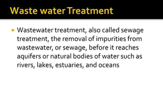  Wastewater treatment, also called sewage
treatment, the removal of impurities from
wastewater, or sewage, before it reaches
aquifers or natural bodies of water such as
rivers, lakes, estuaries, and oceans
 
