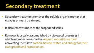  Secondary treatment removes the soluble organic matter that
escapes primary treatment.
 It also removes more of the suspended solids.
 Removal is usually accomplished by biological processes in
which microbes consume the organic impurities as food,
converting them into carbon dioxide, water, and energy for their
own growth and reproduction.
 