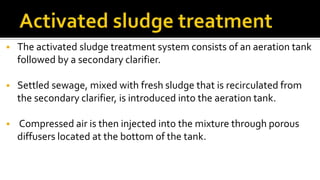  The activated sludge treatment system consists of an aeration tank
followed by a secondary clarifier.
 Settled sewage, mixed with fresh sludge that is recirculated from
the secondary clarifier, is introduced into the aeration tank.
 Compressed air is then injected into the mixture through porous
diffusers located at the bottom of the tank.
 