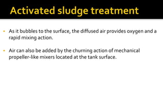  As it bubbles to the surface, the diffused air provides oxygen and a
rapid mixing action.
 Air can also be added by the churning action of mechanical
propeller-like mixers located at the tank surface.
 