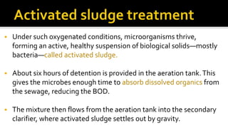  Under such oxygenated conditions, microorganisms thrive,
forming an active, healthy suspension of biological solids—mostly
bacteria—called activated sludge.
 About six hours of detention is provided in the aeration tank.This
gives the microbes enough time to absorb dissolved organics from
the sewage, reducing the BOD.
 The mixture then flows from the aeration tank into the secondary
clarifier, where activated sludge settles out by gravity.
 