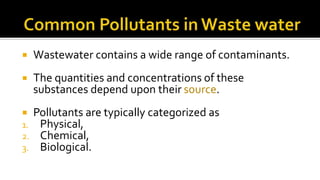  Wastewater contains a wide range of contaminants.
 The quantities and concentrations of these
substances depend upon their source.
 Pollutants are typically categorized as
1. Physical,
2. Chemical,
3. Biological.
 