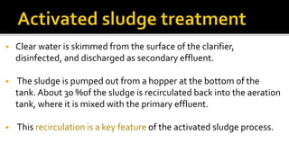  Clear water is skimmed from the surface of the clarifier,
disinfected, and discharged as secondary effluent.
 The sludge is pumped out from a hopper at the bottom of the
tank. About 30 %of the sludge is recirculated back into the aeration
tank, where it is mixed with the primary effluent.
 This recirculation is a key feature of the activated sludge process.
 
