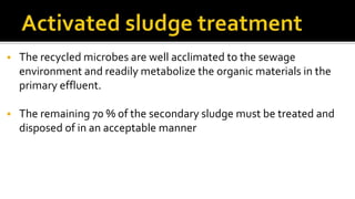  The recycled microbes are well acclimated to the sewage
environment and readily metabolize the organic materials in the
primary effluent.
 The remaining 70 % of the secondary sludge must be treated and
disposed of in an acceptable manner
 
