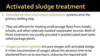  Extended aeration and contact stabilization systems omit the
primary settling step.
 They are efficient for treating small sewage flows from motels,
schools, and other relatively isolated wastewater sources. Both of
these treatments are usually provided in prefabricated steel tanks
called package plants.
 Oxygen aeration systems mix pure oxygen with activated sludge.
A richer concentration of oxygen allows the aeration time to be
shortened from six to two hours, reducing the required tank
 