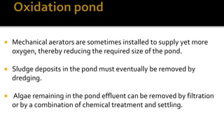  Mechanical aerators are sometimes installed to supply yet more
oxygen, thereby reducing the required size of the pond.
 Sludge deposits in the pond must eventually be removed by
dredging.
 Algae remaining in the pond effluent can be removed by filtration
or by a combination of chemical treatment and settling.
 