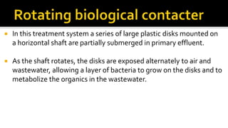  In this treatment system a series of large plastic disks mounted on
a horizontal shaft are partially submerged in primary effluent.
 As the shaft rotates, the disks are exposed alternately to air and
wastewater, allowing a layer of bacteria to grow on the disks and to
metabolize the organics in the wastewater.
 