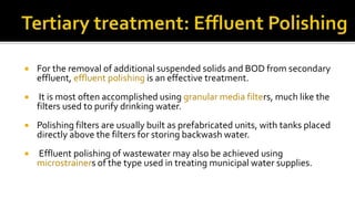  For the removal of additional suspended solids and BOD from secondary
effluent, effluent polishing is an effective treatment.
 It is most often accomplished using granular media filters, much like the
filters used to purify drinking water.
 Polishing filters are usually built as prefabricated units, with tanks placed
directly above the filters for storing backwash water.
 Effluent polishing of wastewater may also be achieved using
microstrainers of the type used in treating municipal water supplies.
 