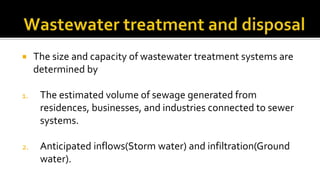  The size and capacity of wastewater treatment systems are
determined by
1. The estimated volume of sewage generated from
residences, businesses, and industries connected to sewer
systems.
2. Anticipated inflows(Storm water) and infiltration(Ground
water).
 