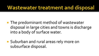  The predominant method of wastewater
disposal in large cities and towns is discharge
into a body of surface water.
 Suburban and rural areas rely more on
subsurface disposal.
 