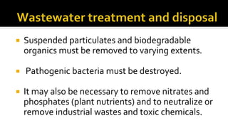 Suspended particulates and biodegradable
organics must be removed to varying extents.
 Pathogenic bacteria must be destroyed.
 It may also be necessary to remove nitrates and
phosphates (plant nutrients) and to neutralize or
remove industrial wastes and toxic chemicals.
 