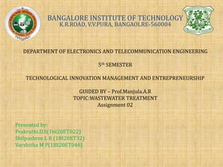 BANGALORE INSTITUTE OF TECHNOLOGY
K.R.ROAD, V.V.PURA, BANGAOLRE-560004
DEPARTMENT OF ELECTRONICS AND TELECOMMUNICATION ENGINEERING
5th SEMESTER
TECHNOLOGICAL INNOVATION MANAGEMENT AND ENTREPRENEURSHIP
GUIDED BY – Prof.Manjula.A.R
TOPIC:WASTEWATER TREATMENT
Assignment 02
Presented by:
Prakruthi.D.S(1bI20ET022)
Shilpashree L R (1BI20ET32)
Varshitha M P(1BI20ET046)
 