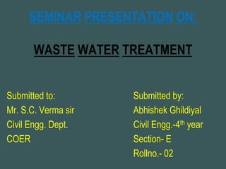 SEMINAR PRESENTATION ON:
WASTE WATER TREATMENT
Submitted to: Submitted by:
Mr. S.C. Verma sir Abhishek Ghildiyal
Civil Engg. Dept. Civil Engg.-4th year
COER Section- E
Rollno.- 02
 