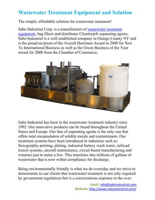 Wastewater Treatment Equipment and Solution
The simple, affordable solution for wastewater treatment!
Sabo Industrial Corp. is a manufacturer of wastewater treatment
equipment, bag filters and distributes Cleartreat® separating agents.
Sabo Industrial is a well established company in Orange County NY and
is the proud recipient of the Averall Harriman Award in 2000 for New
To International Business as well as the Green Business of the Year
award for 2008 from the Chamber of Commerce.




Sabo Industrial has been in the wastewater treatment industry since
1992. Our innovative products can be found throughout the United
States and Europe. Our line of separating agents is the only one that
offers total encapsulation of soluble metals and contaminants. Our
treatment systems have been introduced in industries such as:
flexographic printing, plating, industrial battery wash water, railroad
transit systems, aircraft maintenance, circuit board manufacturing and
wineries just to name a few. This translates into millions of gallons of
wastewater that is now within compliance for discharge.

Being environmentally friendly is what we do everyday and we strive to
demonstrate to our clients that wastewater treatment is not only required
by government regulations but is a conscientious response to the ever-
                                              Email: info@saboindustrial.com
                                    Website: http://www.saboindustrial.com/
 