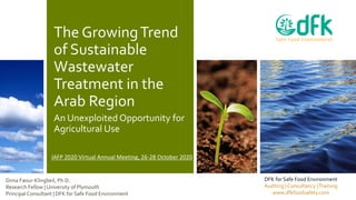 The GrowingTrend
of Sustainable
Wastewater
Treatment in the
Arab Region
An Unexploited Opportunity for
Agricultural Use
DFK for Safe Food Environment
Auditing | Consultancy |Training
www.dfkfoodsafety.com
Dima Faour-Klingbeil, Ph.D.
Research Fellow | University of Plymouth
Principal Consultant | DFK for Safe Food Environment
IAFP 2020 Virtual Annual Meeting, 26-28 October 2020
 