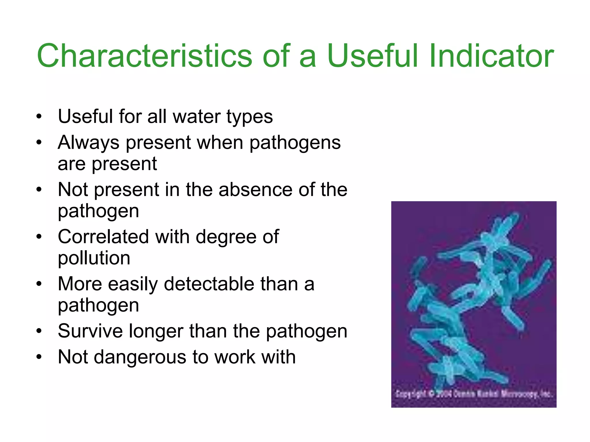 Characteristics of a Useful Indicator
• Useful for all water types
• Always present when pathogens
are present
• Not present in the absence of the
pathogen
• Correlated with degree of
pollution
• More easily detectable than a
pathogen
• Survive longer than the pathogen
• Not dangerous to work with
 