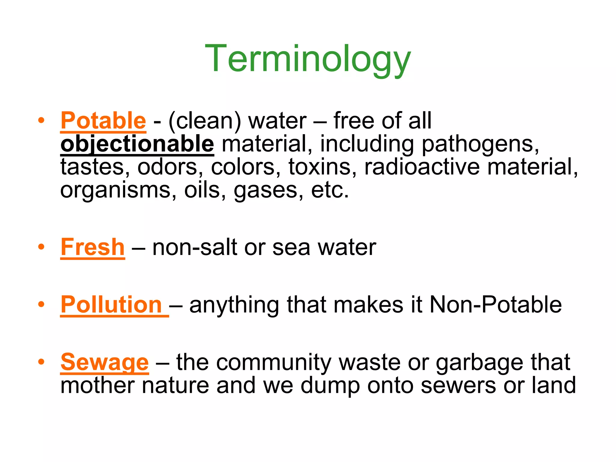 Terminology
• Potable - (clean) water – free of all
objectionable material, including pathogens,
tastes, odors, colors, toxins, radioactive material,
organisms, oils, gases, etc.
• Fresh – non-salt or sea water
• Pollution – anything that makes it Non-Potable
• Sewage – the community waste or garbage that
mother nature and we dump onto sewers or land
 