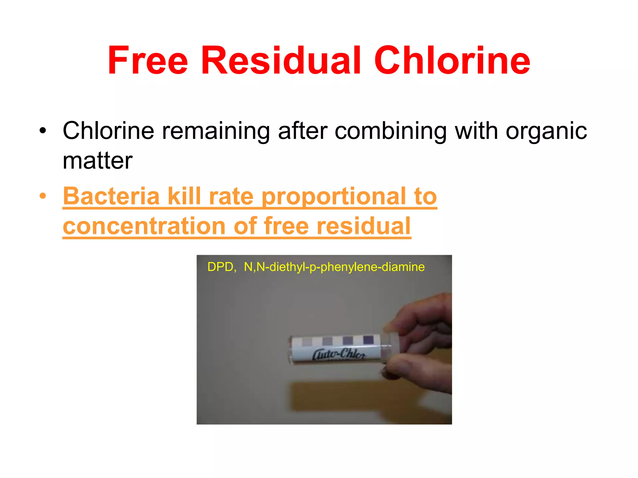 Free Residual Chlorine
• Chlorine remaining after combining with organic
matter
• Bacteria kill rate proportional to
concentration of free residual
DPD, N,N-diethyl-p-phenylene-diamine
 