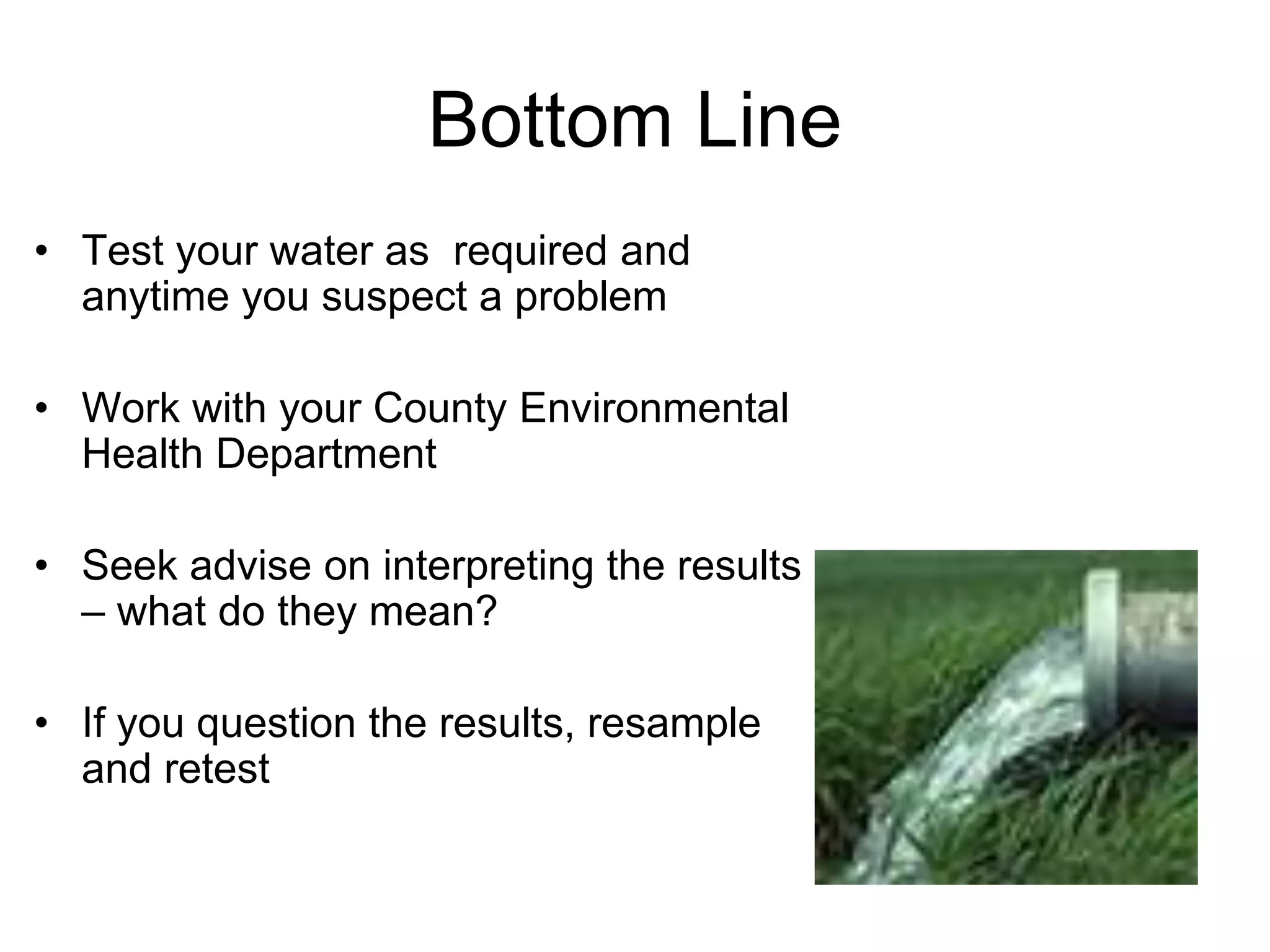 Bottom Line
• Test your water as required and
anytime you suspect a problem
• Work with your County Environmental
Health Department
• Seek advise on interpreting the results
– what do they mean?
• If you question the results, resample
and retest
 