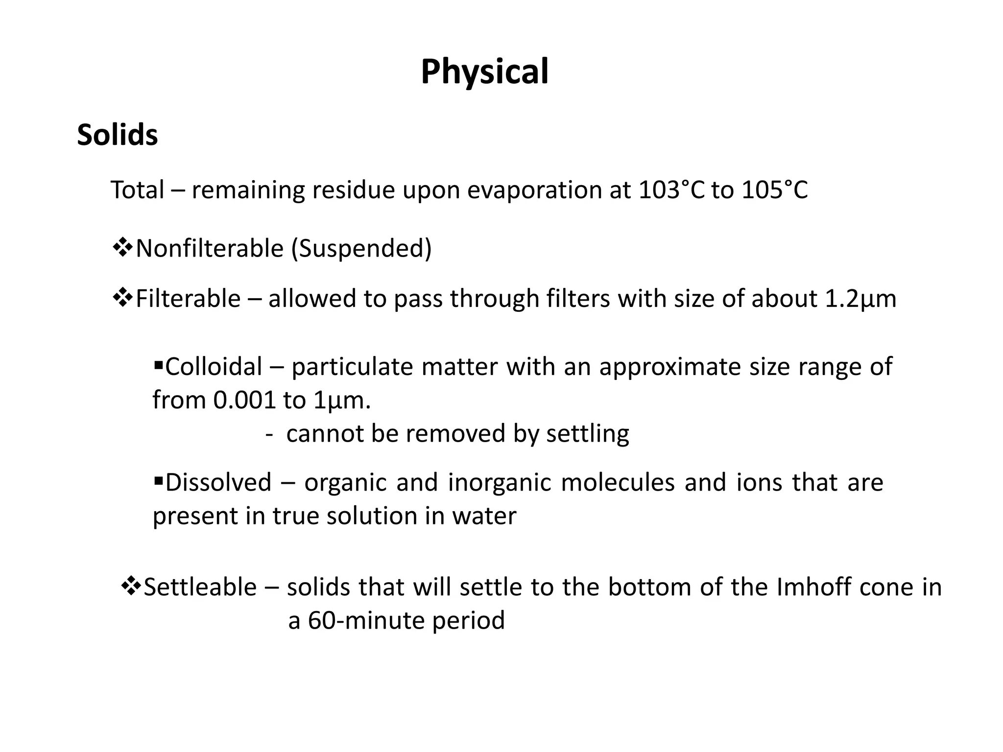 Physical
Solids
Total – remaining residue upon evaporation at 103°C to 105°C
Settleable – solids that will settle to the bottom of the Imhoff cone in
a 60-minute period
Nonfilterable (Suspended)
Filterable – allowed to pass through filters with size of about 1.2µm
Colloidal – particulate matter with an approximate size range of
from 0.001 to 1µm.
- cannot be removed by settling
Dissolved – organic and inorganic molecules and ions that are
present in true solution in water
 