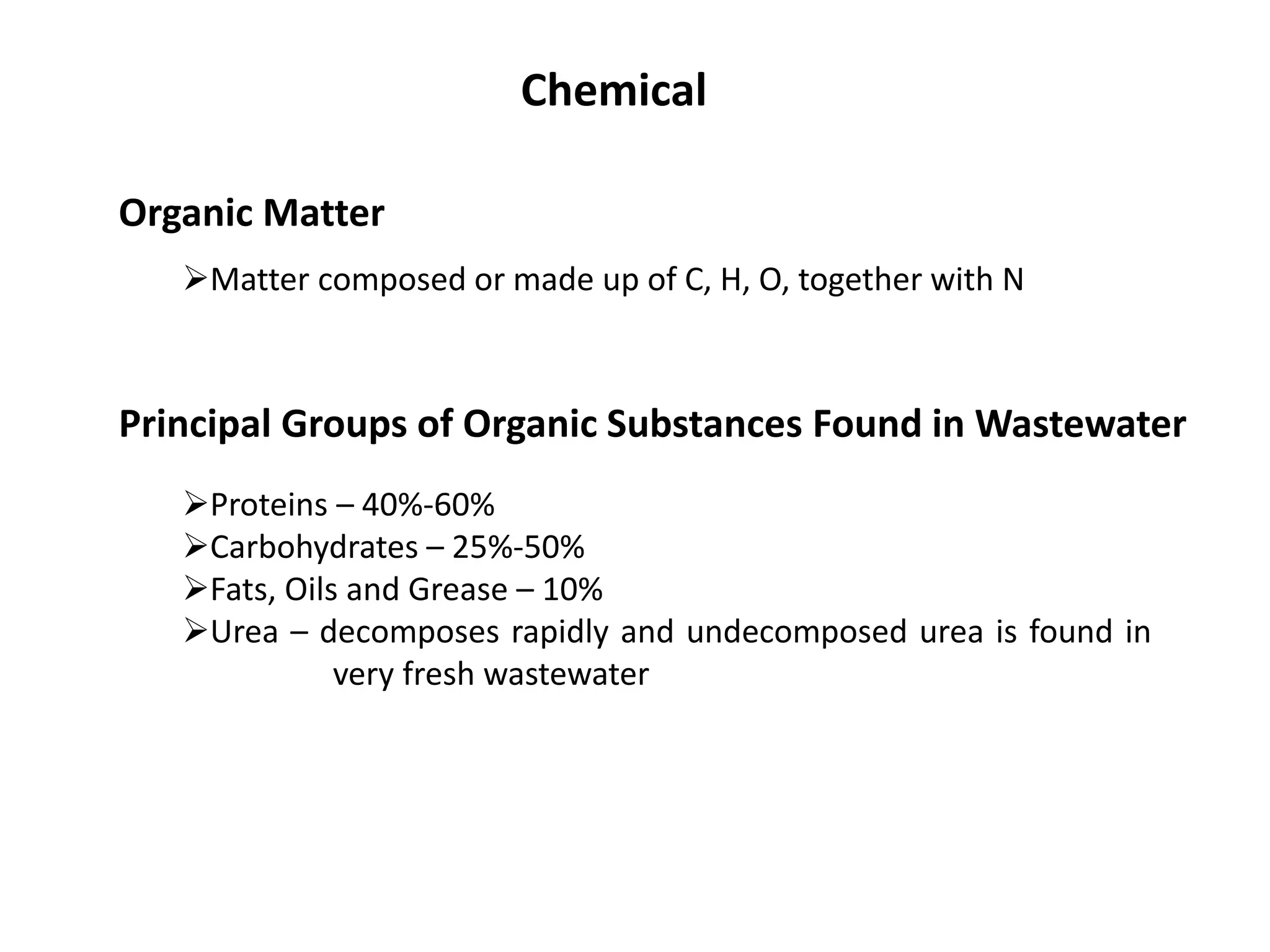 Chemical
Organic Matter
Matter composed or made up of C, H, O, together with N
Principal Groups of Organic Substances Found in Wastewater
Proteins – 40%-60%
Carbohydrates – 25%-50%
Fats, Oils and Grease – 10%
Urea – decomposes rapidly and undecomposed urea is found in
very fresh wastewater
 