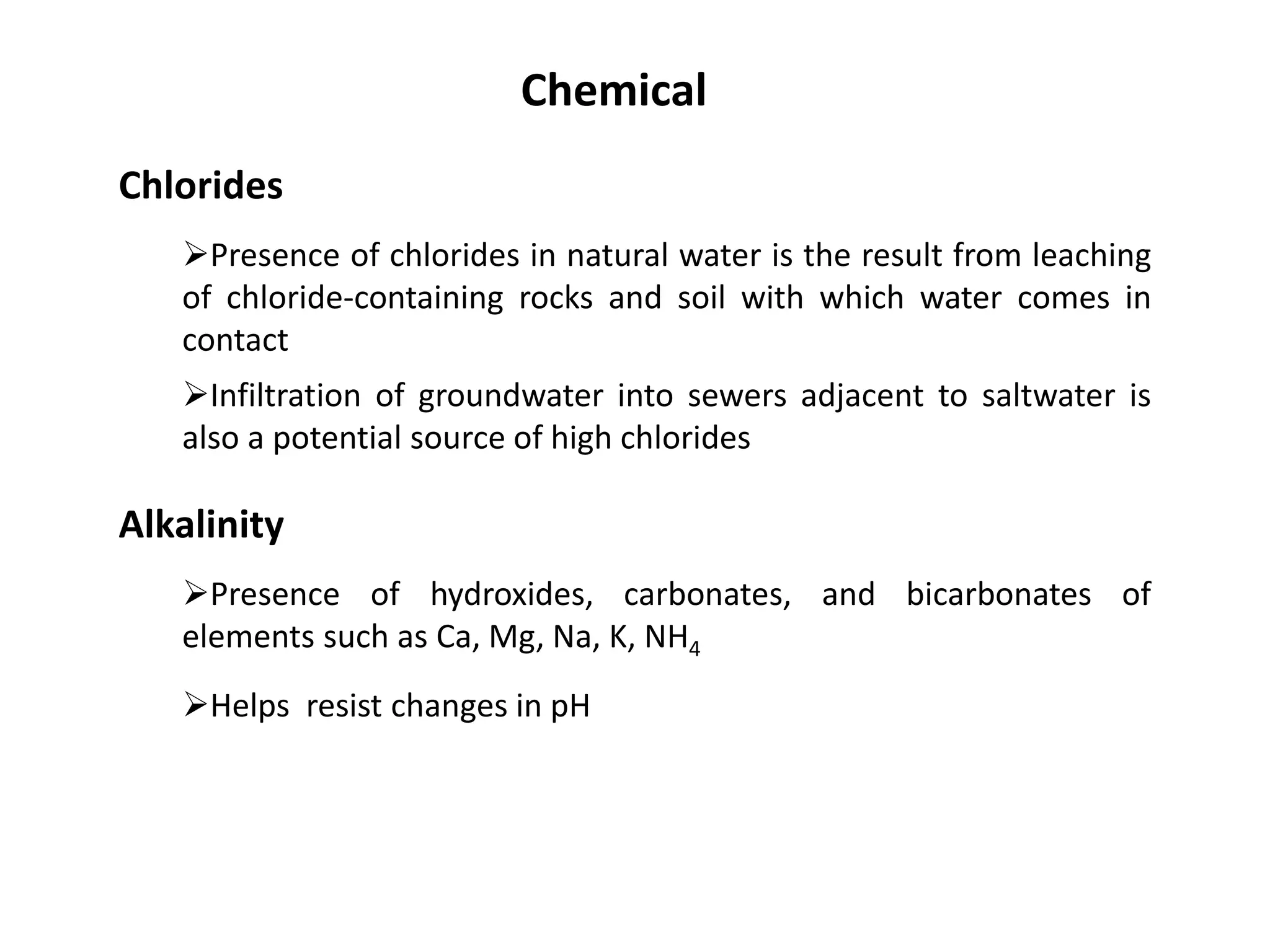 Chlorides
Presence of chlorides in natural water is the result from leaching
of chloride-containing rocks and soil with which water comes in
contact
Chemical
Infiltration of groundwater into sewers adjacent to saltwater is
also a potential source of high chlorides
Alkalinity
Presence of hydroxides, carbonates, and bicarbonates of
elements such as Ca, Mg, Na, K, NH4
Helps resist changes in pH
 
