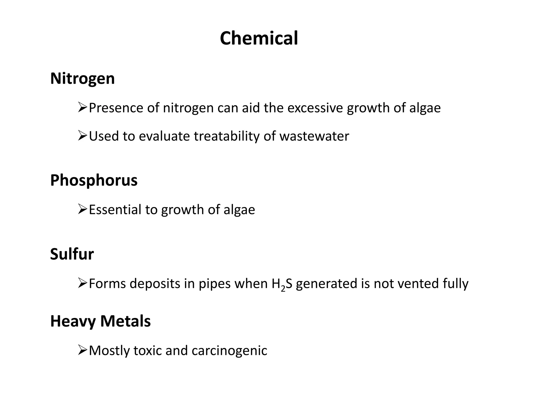 Nitrogen
Presence of nitrogen can aid the excessive growth of algae
Chemical
Phosphorus
Essential to growth of algae
Used to evaluate treatability of wastewater
Sulfur
Forms deposits in pipes when H2S generated is not vented fully
Heavy Metals
Mostly toxic and carcinogenic
 