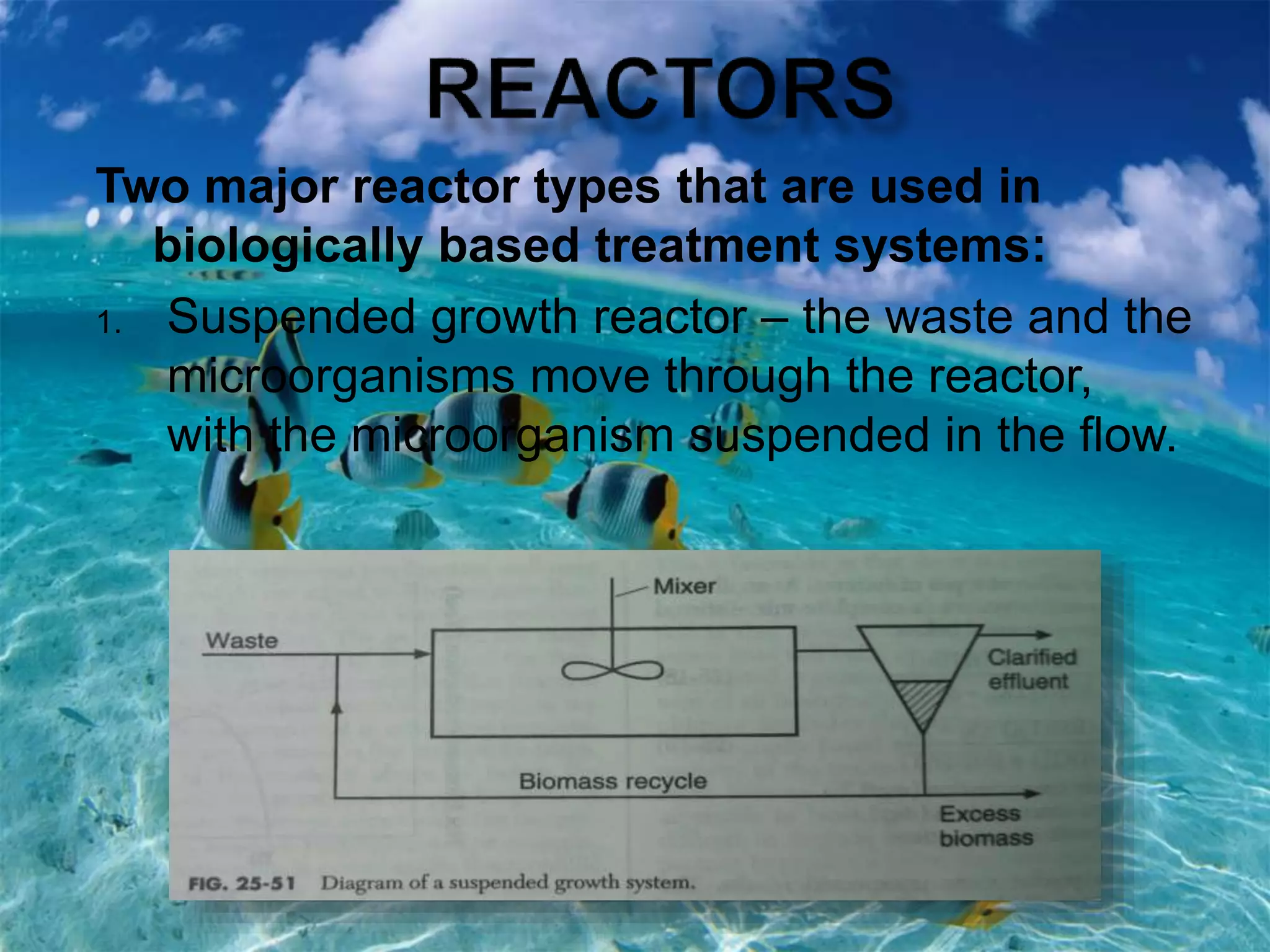 Two major reactor types that are used in
biologically based treatment systems:
1. Suspended growth reactor – the waste and the
microorganisms move through the reactor,
with the microorganism suspended in the flow.
 