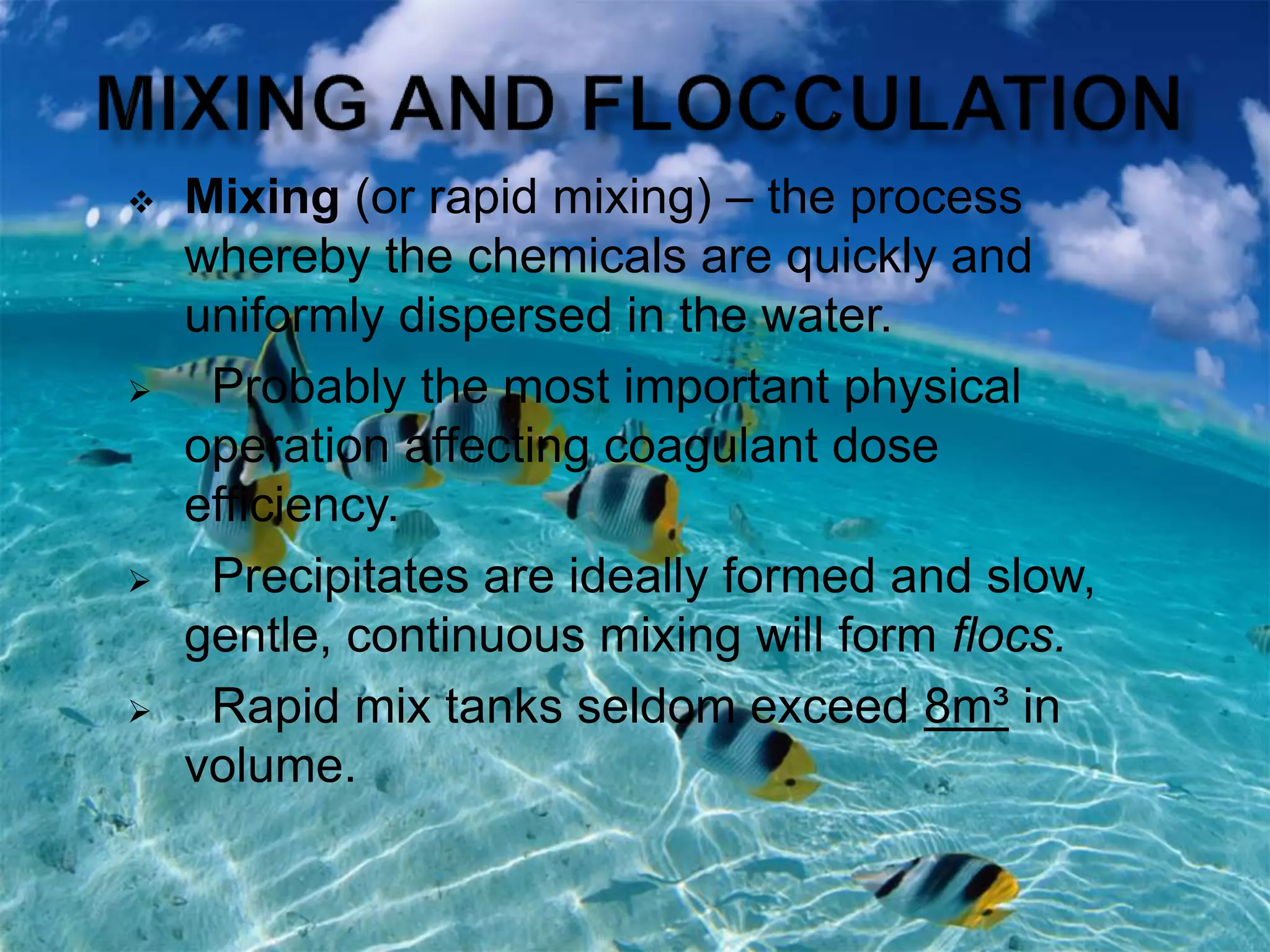  Mixing (or rapid mixing) – the process
whereby the chemicals are quickly and
uniformly dispersed in the water.
 Probably the most important physical
operation affecting coagulant dose
efficiency.
 Precipitates are ideally formed and slow,
gentle, continuous mixing will form flocs.
 Rapid mix tanks seldom exceed 8m³ in
volume.
 