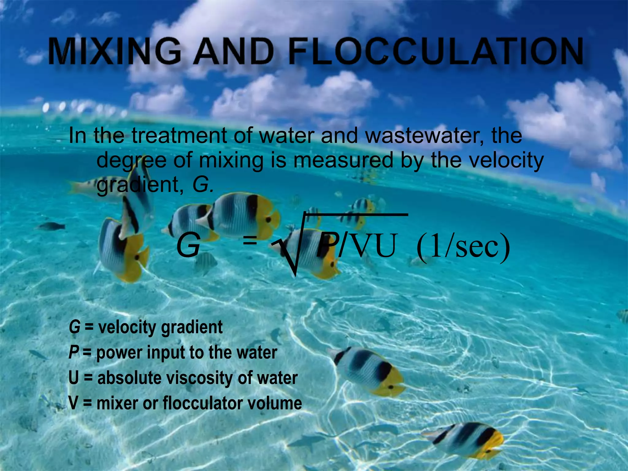In the treatment of water and wastewater, the
degree of mixing is measured by the velocity
gradient, G.
G = velocity gradient
P = power input to the water
U = absolute viscosity of water
V = mixer or flocculator volume
G =
√P/VU (1/sec)
 
